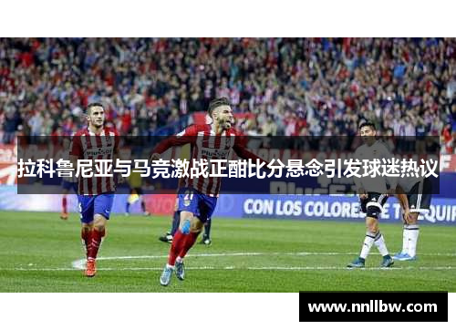 拉科鲁尼亚与马竞激战正酣比分悬念引发球迷热议