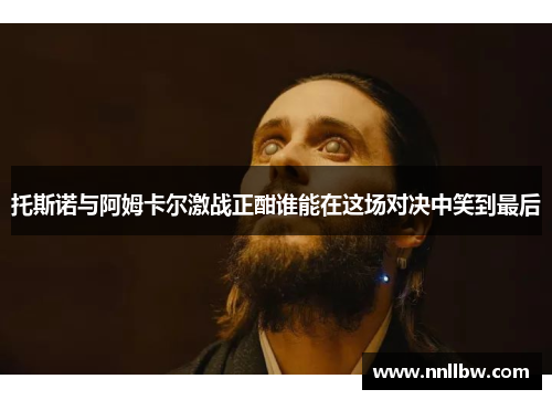 托斯诺与阿姆卡尔激战正酣谁能在这场对决中笑到最后