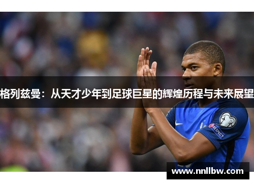 格列兹曼：从天才少年到足球巨星的辉煌历程与未来展望
