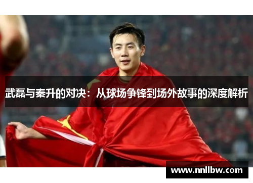 武磊与秦升的对决：从球场争锋到场外故事的深度解析