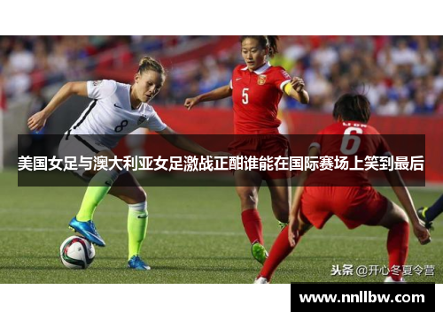 美国女足与澳大利亚女足激战正酣谁能在国际赛场上笑到最后
